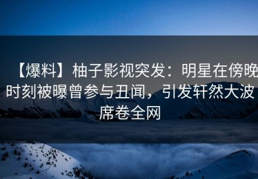 【爆料】柚子影视突发：明星在傍晚时刻被曝曾参与丑闻，引发轩然大波席卷全网