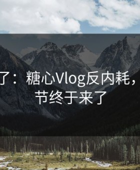 这周爆了：糖心Vlog反内耗，幕后细节终于来了
