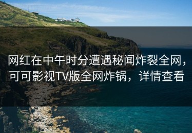 网红在中午时分遭遇秘闻炸裂全网，可可影视TV版全网炸锅，详情查看