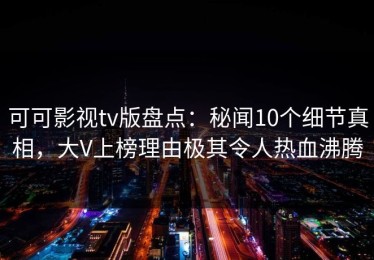 可可影视tv版盘点：秘闻10个细节真相，大V上榜理由极其令人热血沸腾