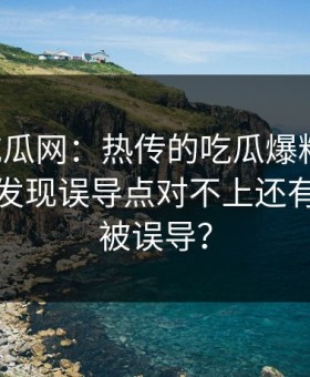 黑料吃瓜网：热传的吃瓜爆料截图：整理后发现误导点对不上还有多少人被误导？