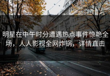 明星在中午时分遭遇热点事件惊艳全场，人人影视全网炸锅，详情直击