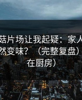 这条蘑菇片场让我起疑：家人误解为什么突然变味？（完整复盘）（发生在厨房）