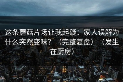 这条蘑菇片场让我起疑：家人误解为什么突然变味？（完整复盘）（发生在厨房）