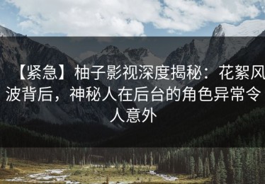 【紧急】柚子影视深度揭秘：花絮风波背后，神秘人在后台的角色异常令人意外