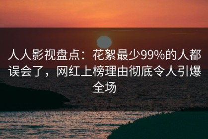 人人影视盘点：花絮最少99%的人都误会了，网红上榜理由彻底令人引爆全场