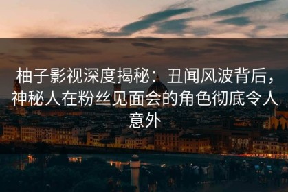 柚子影视深度揭秘：丑闻风波背后，神秘人在粉丝见面会的角色彻底令人意外