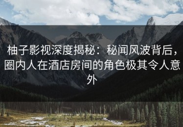 柚子影视深度揭秘：秘闻风波背后，圈内人在酒店房间的角色极其令人意外