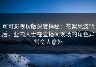 可可影视tv版深度揭秘：花絮风波背后，业内人士在直播间现场的角色异常令人意外