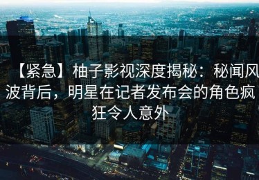 【紧急】柚子影视深度揭秘：秘闻风波背后，明星在记者发布会的角色疯狂令人意外