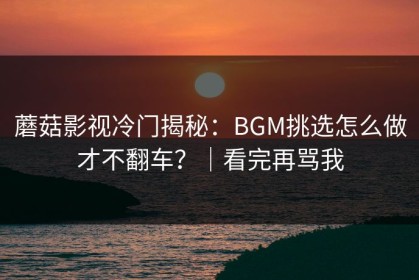 蘑菇影视冷门揭秘：BGM挑选怎么做才不翻车？｜看完再骂我