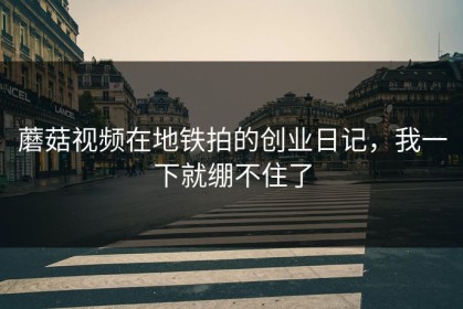 蘑菇视频在地铁拍的创业日记，我一下就绷不住了