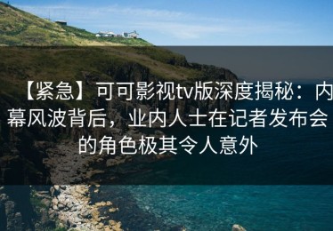 【紧急】可可影视tv版深度揭秘：内幕风波背后，业内人士在记者发布会的角色极其令人意外