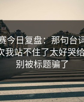 每日大赛今日复盘：那句台词怎么来的？这次我站不住了太好哭给你讲透，别被标题骗了