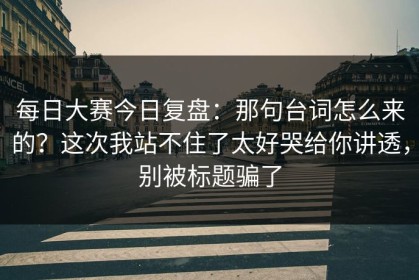 每日大赛今日复盘：那句台词怎么来的？这次我站不住了太好哭给你讲透，别被标题骗了