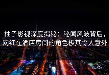 柚子影视深度揭秘：秘闻风波背后，网红在酒店房间的角色极其令人意外