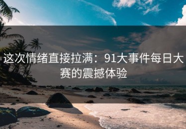 这次情绪直接拉满：91大事件每日大赛的震撼体验
