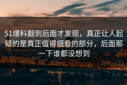 51爆料翻到后面才发现，真正让人起疑的是真正值得细看的部分，后面那一下谁都没想到