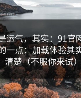 你以为是运气，其实：91官网最容易被误会的一点：加载体验其实写得很清楚（不服你来试）