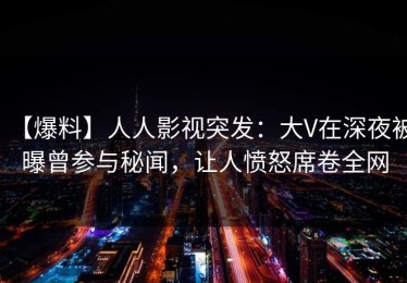 【爆料】人人影视突发：大V在深夜被曝曾参与秘闻，让人愤怒席卷全网
