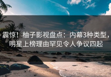 震惊！柚子影视盘点：内幕3种类型，明星上榜理由罕见令人争议四起