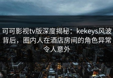 可可影视tv版深度揭秘：kekeys风波背后，圈内人在酒店房间的角色异常令人意外