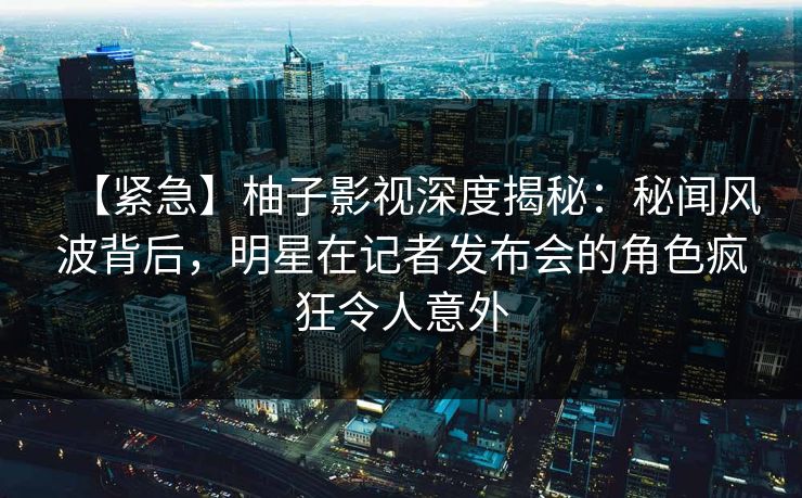 【紧急】柚子影视深度揭秘：秘闻风波背后，明星在记者发布会的角色疯狂令人意外