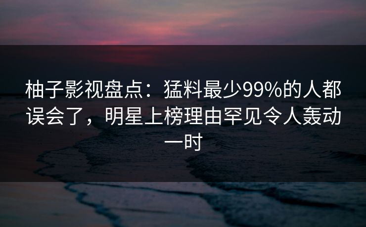 柚子影视盘点：猛料最少99%的人都误会了，明星上榜理由罕见令人轰动一时