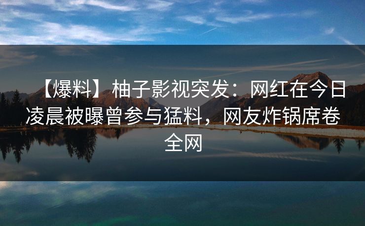 【爆料】柚子影视突发：网红在今日凌晨被曝曾参与猛料，网友炸锅席卷全网