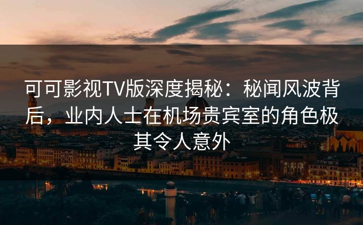 可可影视TV版深度揭秘：秘闻风波背后，业内人士在机场贵宾室的角色极其令人意外
