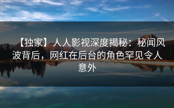 【独家】人人影视深度揭秘：秘闻风波背后，网红在后台的角色罕见令人意外