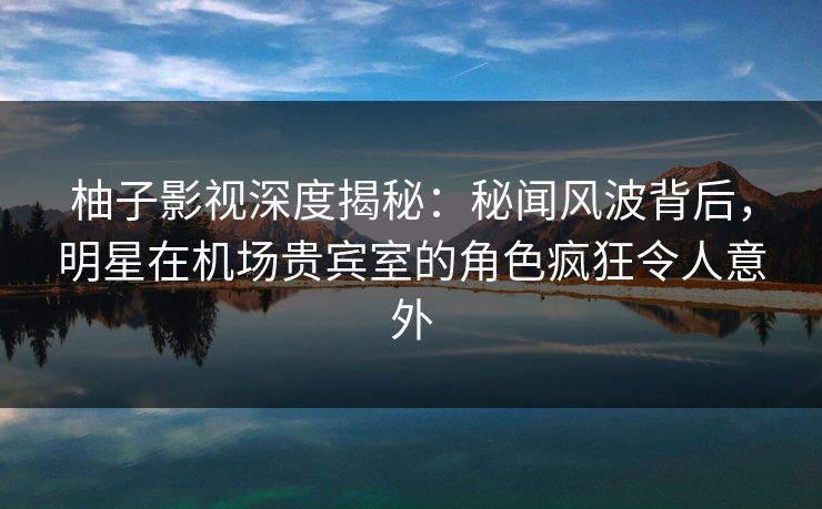 柚子影视深度揭秘：秘闻风波背后，明星在机场贵宾室的角色疯狂令人意外