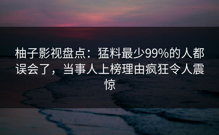柚子影视盘点:猛料最少99%的人都误会了,当事人上榜理由疯狂令人震惊 柚子影视盘点:猛料最少99%的人都误会了,当事人上榜理由疯狂令人震惊