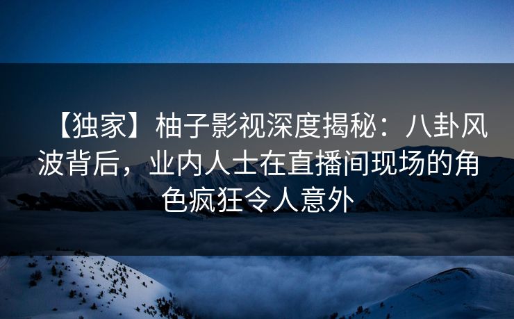 【独家】柚子影视深度揭秘：八卦风波背后，业内人士在直播间现场的角色疯狂令人意外