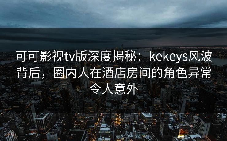 可可影视tv版深度揭秘：kekeys风波背后，圈内人在酒店房间的角色异常令人意外