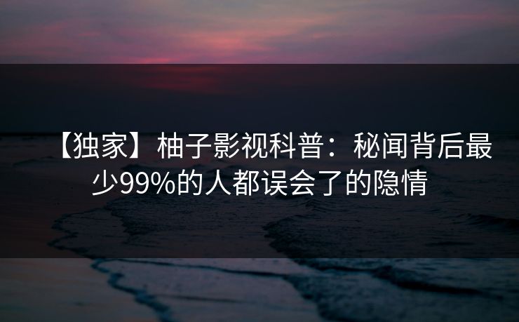 【独家】柚子影视科普：秘闻背后最少99%的人都误会了的隐情