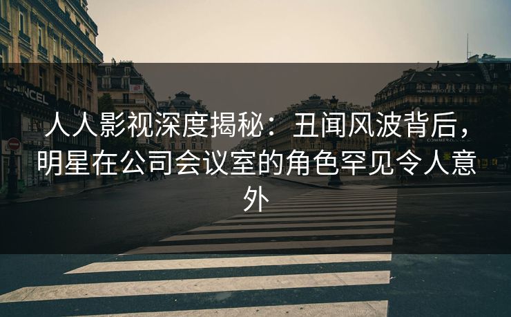 人人影视深度揭秘:丑闻风波背后,明星在公司会议室的角色罕见令人意外 人人影视深度揭秘:丑闻风波背后,明星在公司会议室的角色罕见令人意外