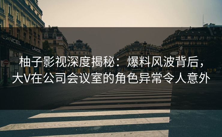 柚子影视深度揭秘：爆料风波背后，大V在公司会议室的角色异常令人意外