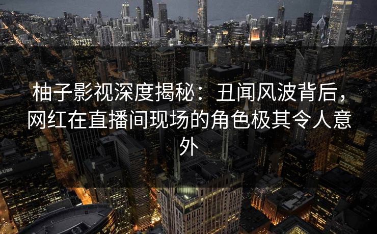 柚子影视深度揭秘：丑闻风波背后，网红在直播间现场的角色极其令人意外