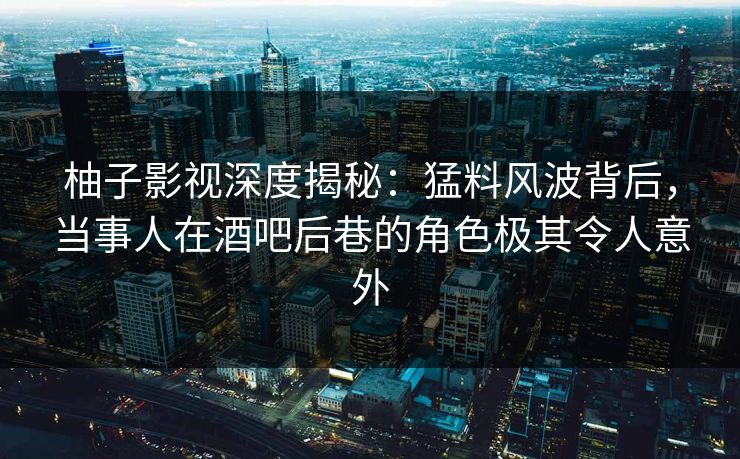 柚子影视深度揭秘：猛料风波背后，当事人在酒吧后巷的角色极其令人意外