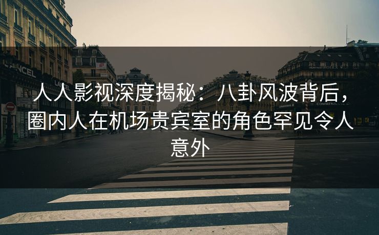人人影视深度揭秘：八卦风波背后，圈内人在机场贵宾室的角色罕见令人意外