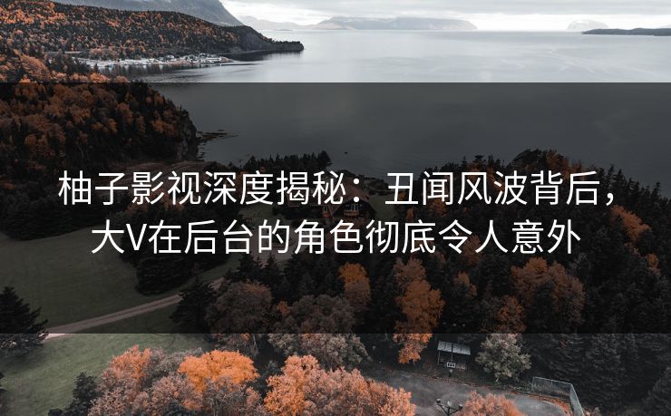 柚子影视深度揭秘：丑闻风波背后，大V在后台的角色彻底令人意外