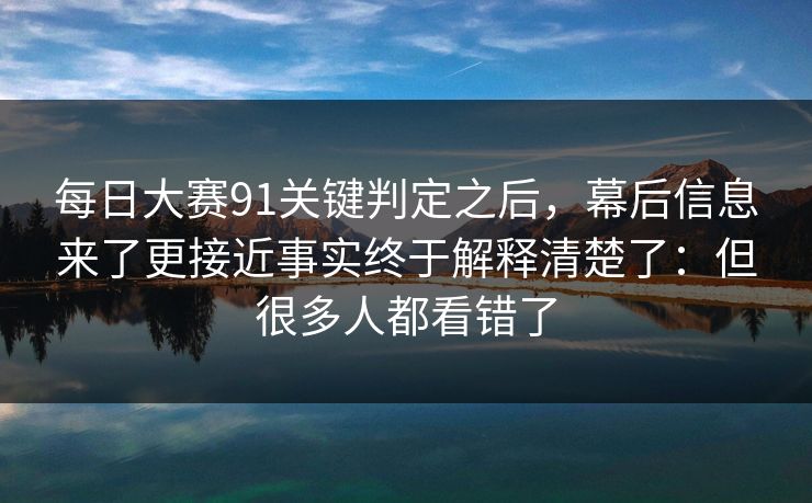 每日大赛91关键判定之后，幕后信息来了更接近事实终于解释清楚了：但很多人都看错了