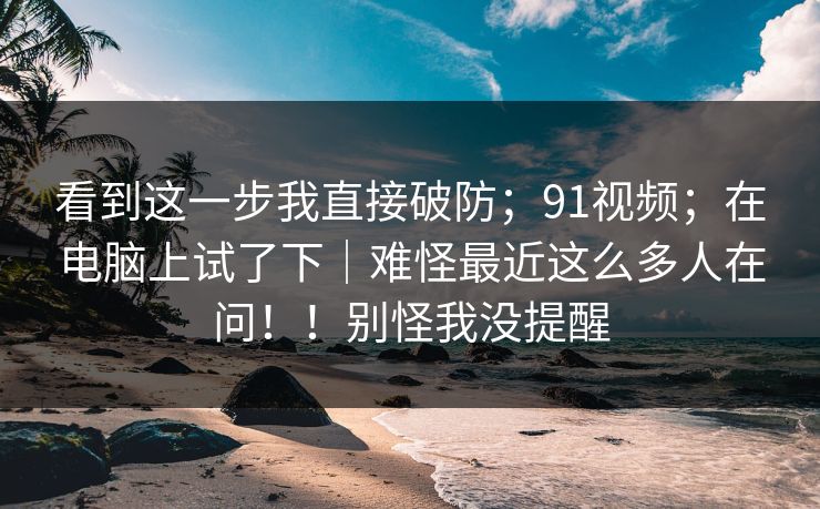 看到这一步我直接破防；91视频；在电脑上试了下｜难怪最近这么多人在问！！别怪我没提醒