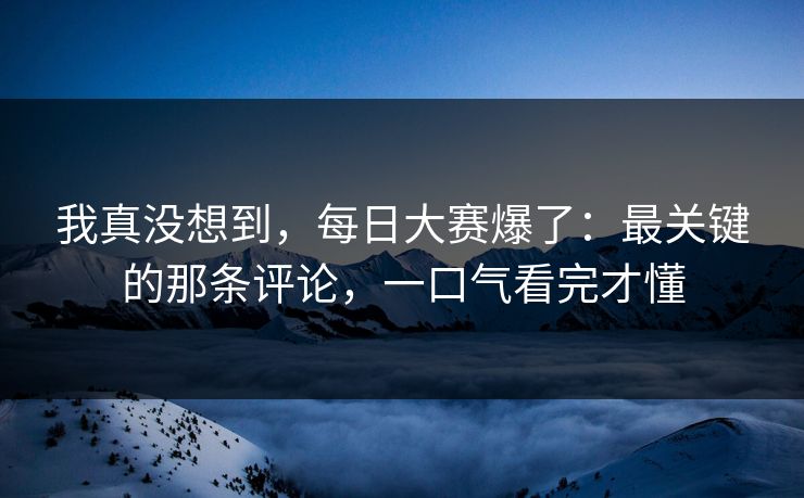 我真没想到，每日大赛爆了：最关键的那条评论，一口气看完才懂