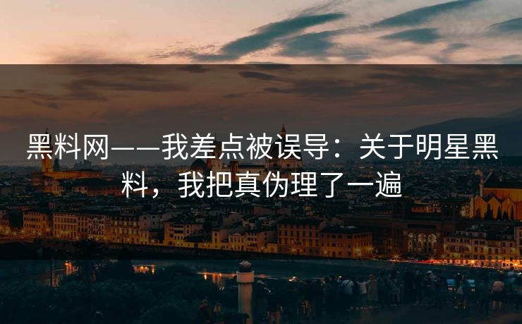 黑料网——我差点被误导：关于明星黑料，我把真伪理了一遍
