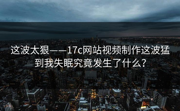 这波太狠——17c网站视频制作这波猛到我失眠究竟发生了什么？