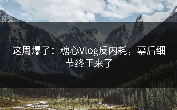 这周爆了：糖心Vlog反内耗，幕后细节终于来了