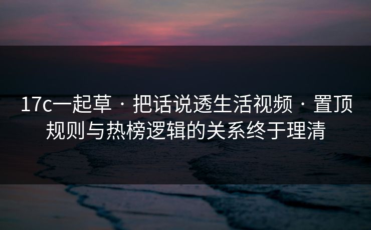 17c一起草 · 把话说透生活视频 · 置顶规则与热榜逻辑的关系终于理清 17c一起草 · 把话说透生活视频 · 置顶规则与热榜逻辑的关系终于理清