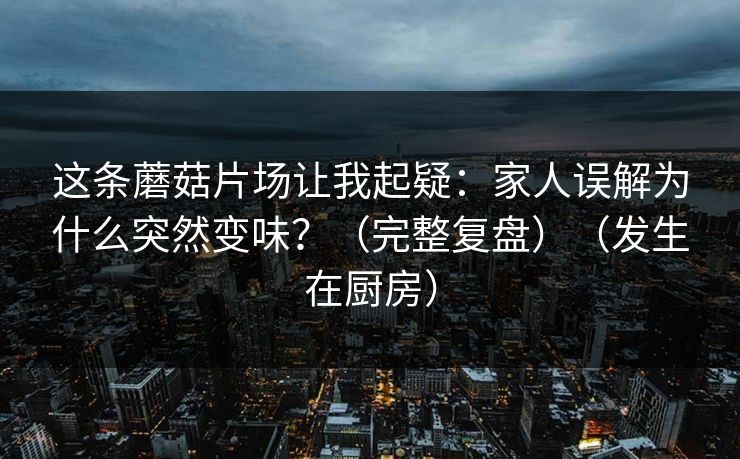 这条蘑菇片场让我起疑:家人误解为什么突然变味?(完整复盘)(发生在厨房) 这条蘑菇片场让我起疑:家人误解为什么突然变味?(完整复盘)(发生在厨房)